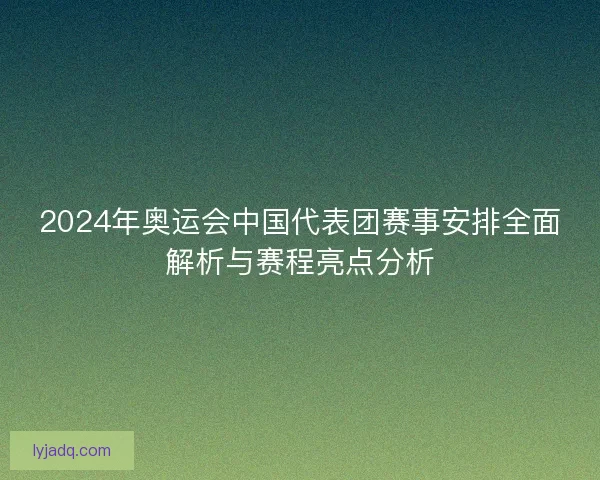 2024年奥运会中国代表团赛事安排全面解析与赛程亮点分析 2024年奥运会中国代表团赛事安排全面解析与赛程亮点分析
