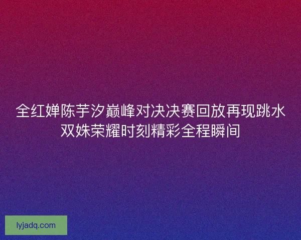 全红婵陈芋汐巅峰对决决赛回放再现跳水双姝荣耀时刻精彩全程瞬间