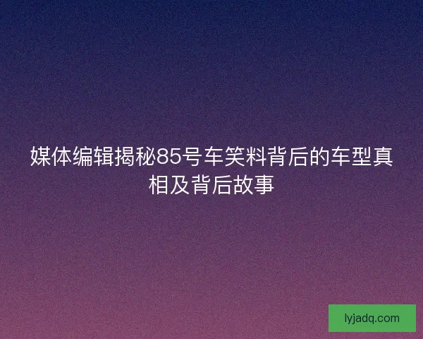 媒体编辑揭秘85号车笑料背后的车型真相及背后故事 媒体编辑揭秘85号车笑料背后的车型真相及背后故事