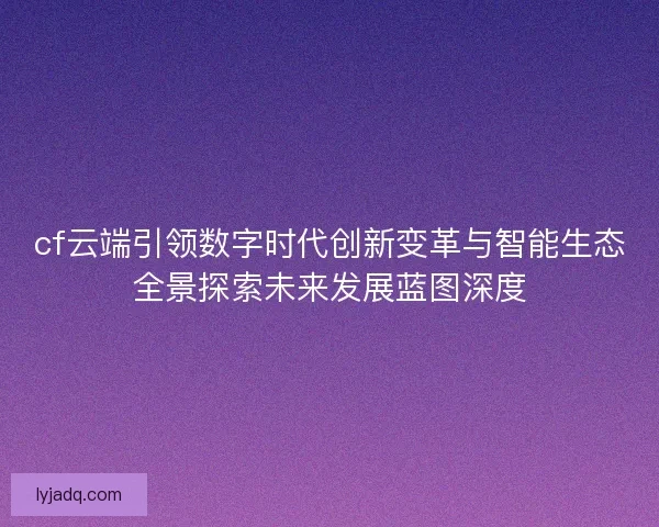 cf云端引领数字时代创新变革与智能生态全景探索未来发展蓝图深度