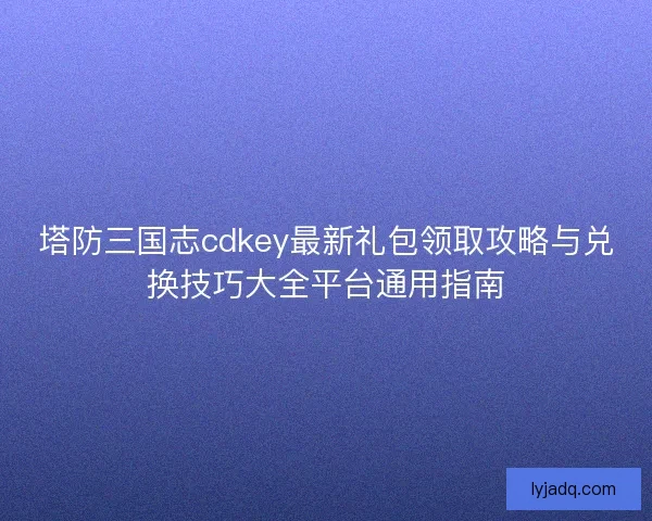 塔防三国志cdkey最新礼包领取攻略与兑换技巧大全平台通用指南