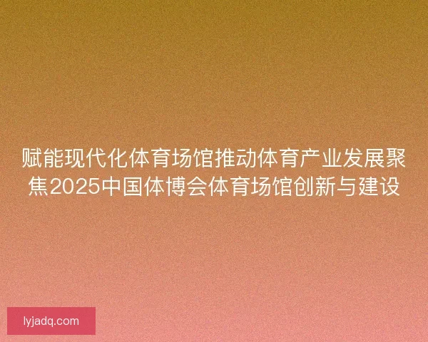 赋能现代化体育场馆推动体育产业发展聚焦2025中国体博会体育场馆创新与建设