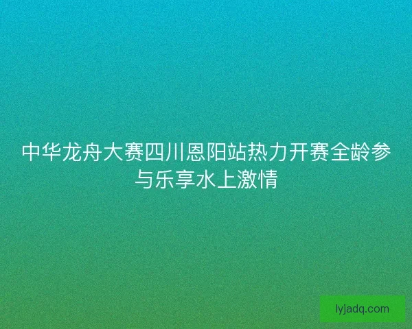中华龙舟大赛四川恩阳站热力开赛全龄参与乐享水上激情