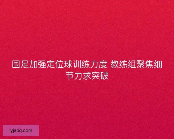 国足加强定位球训练力度 教练组聚焦细节力求突破