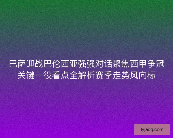巴萨迎战巴伦西亚强强对话聚焦西甲争冠关键一役看点全解析赛季走势风向标