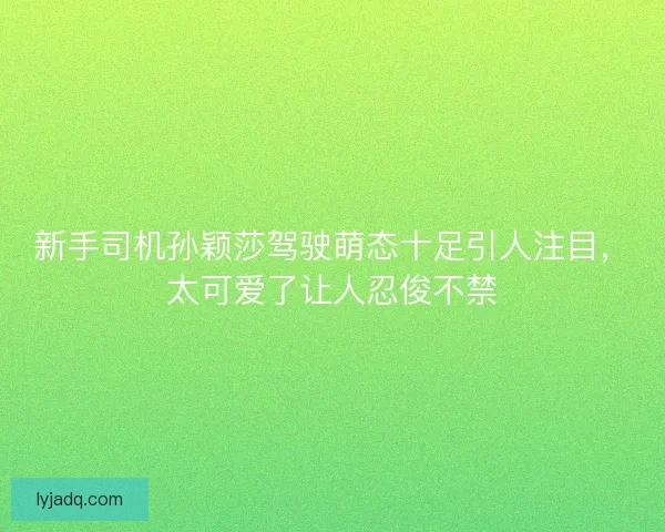新手司机孙颖莎驾驶萌态十足引人注目，太可爱了让人忍俊不禁