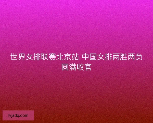 世界女排联赛北京站 中国女排两胜两负圆满收官