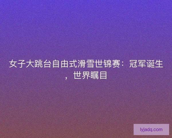 女子大跳台自由式滑雪世锦赛：冠军诞生，世界瞩目