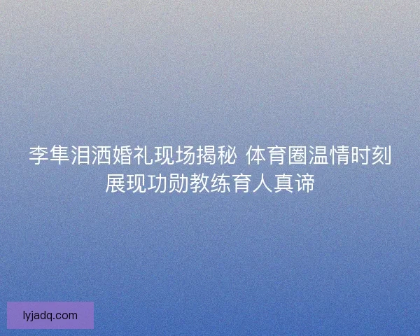 李隼泪洒婚礼现场揭秘 体育圈温情时刻展现功勋教练育人真谛