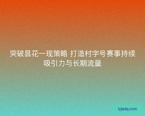 突破昙花一现策略 打造村字号赛事持续吸引力与长期流量