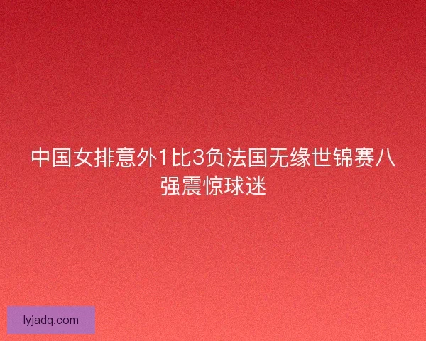 中国女排意外1比3负法国无缘世锦赛八强震惊球迷
