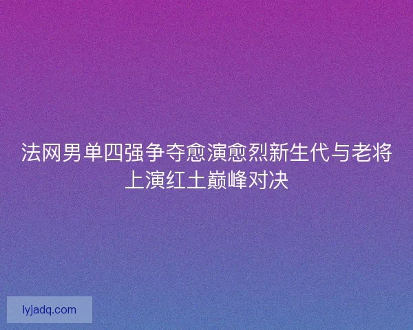 法网男单四强争夺愈演愈烈新生代与老将上演红土巅峰对决