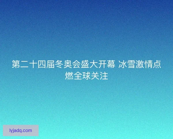 第二十四届冬奥会盛大开幕 冰雪激情点燃全球关注