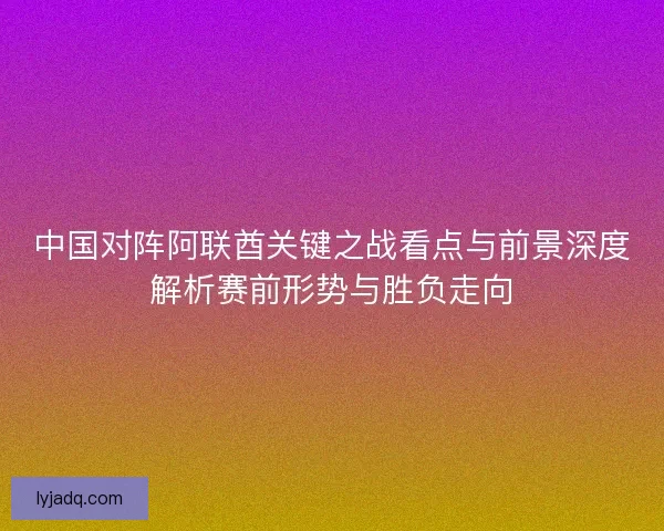 中国对阵阿联酋关键之战看点与前景深度解析赛前形势与胜负走向 中国对阵阿联酋关键之战看点与前景深度解析赛前形势与胜负走向