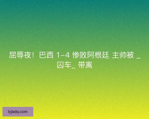 屈辱夜！巴西 1-4 惨败阿根廷 主帅被 _囚车_ 带离