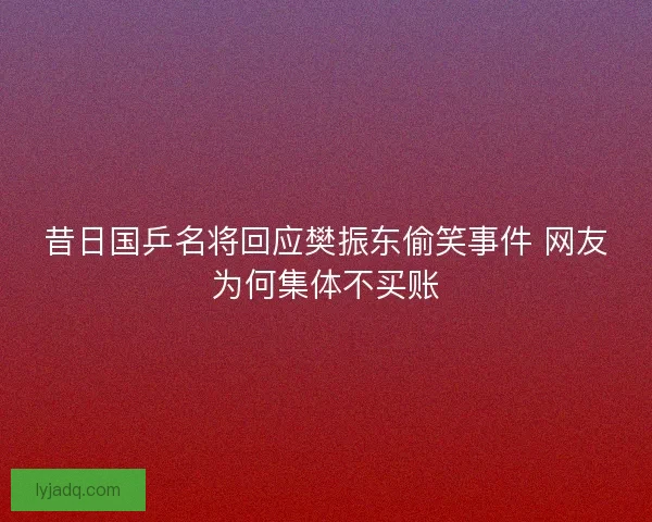 昔日国乒名将回应樊振东偷笑事件 网友为何集体不买账