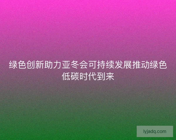 绿色创新助力亚冬会可持续发展推动绿色低碳时代到来