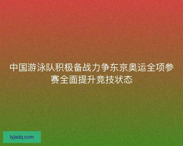 中国游泳队积极备战力争东京奥运全项参赛全面提升竞技状态 中国游泳队积极备战力争东京奥运全项参赛全面提升竞技状态