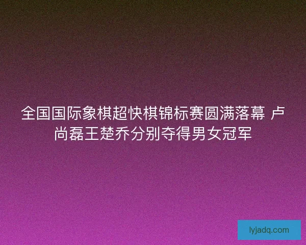 全国国际象棋超快棋锦标赛圆满落幕 卢尚磊王楚乔分别夺得男女冠军 全国国际象棋超快棋锦标赛圆满落幕 卢尚磊王楚乔分别夺得男女冠军