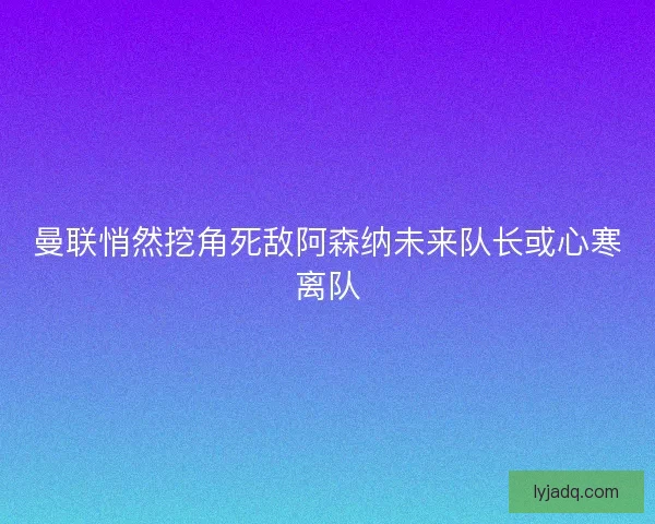 曼联悄然挖角死敌阿森纳未来队长或心寒离队