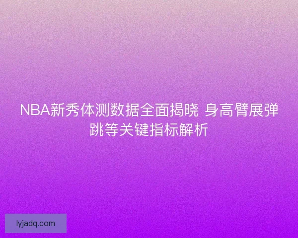 NBA新秀体测数据全面揭晓 身高臂展弹跳等关键指标解析