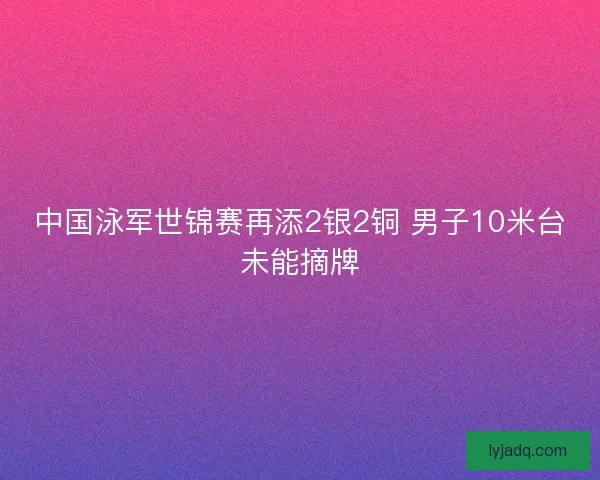 中国泳军世锦赛再添2银2铜 男子10米台未能摘牌 中国泳军世锦赛再添2银2铜 男子10米台未能摘牌