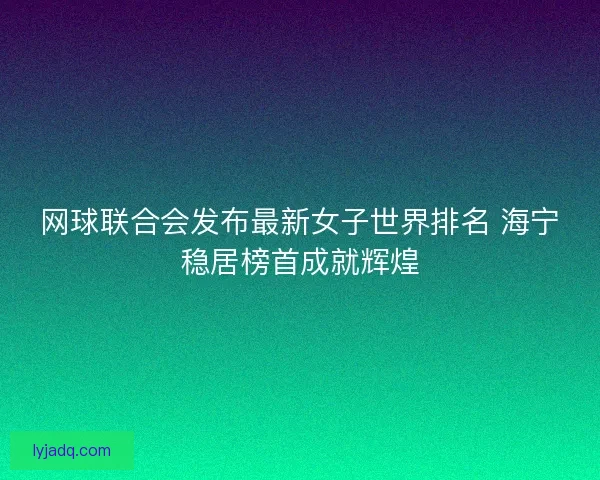 网球联合会发布最新女子世界排名 海宁稳居榜首成就辉煌