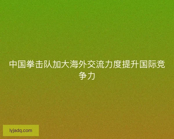 中国拳击队加大海外交流力度提升国际竞争力