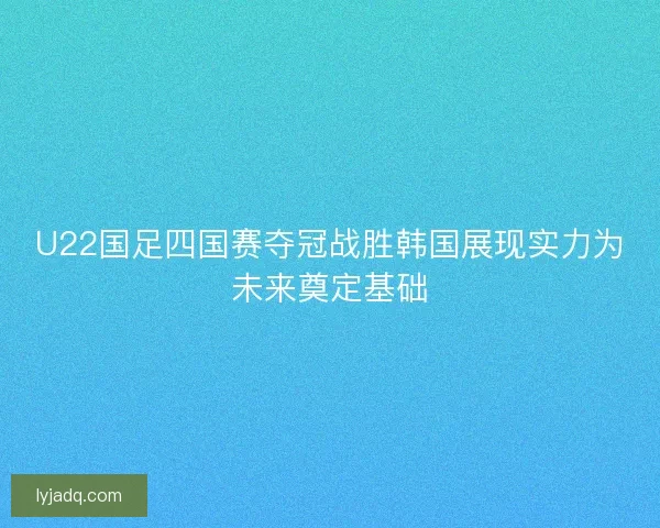 U22国足四国赛夺冠战胜韩国展现实力为未来奠定基础 U22国足四国赛夺冠战胜韩国展现实力为未来奠定基础