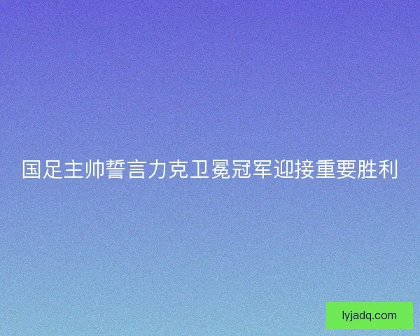 国足主帅誓言力克卫冕冠军迎接重要胜利 国足主帅誓言力克卫冕冠军迎接重要胜利