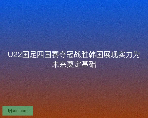 U22国足四国赛夺冠战胜韩国展现实力为未来奠定基础