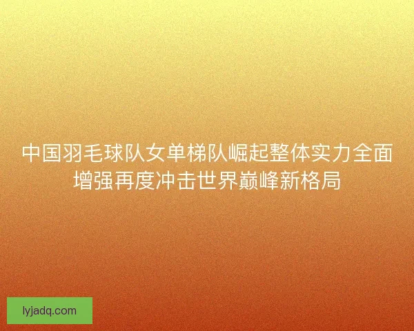 中国羽毛球队女单梯队崛起整体实力全面增强再度冲击世界巅峰新格局