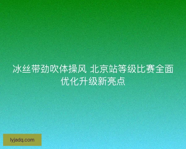 冰丝带劲吹体操风 北京站等级比赛全面优化升级新亮点 冰丝带劲吹体操风 北京站等级比赛全面优化升级新亮点